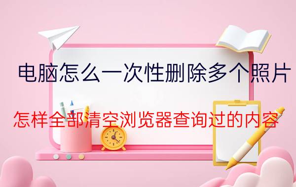 电脑怎么一次性删除多个照片 怎样全部清空浏览器查询过的内容？